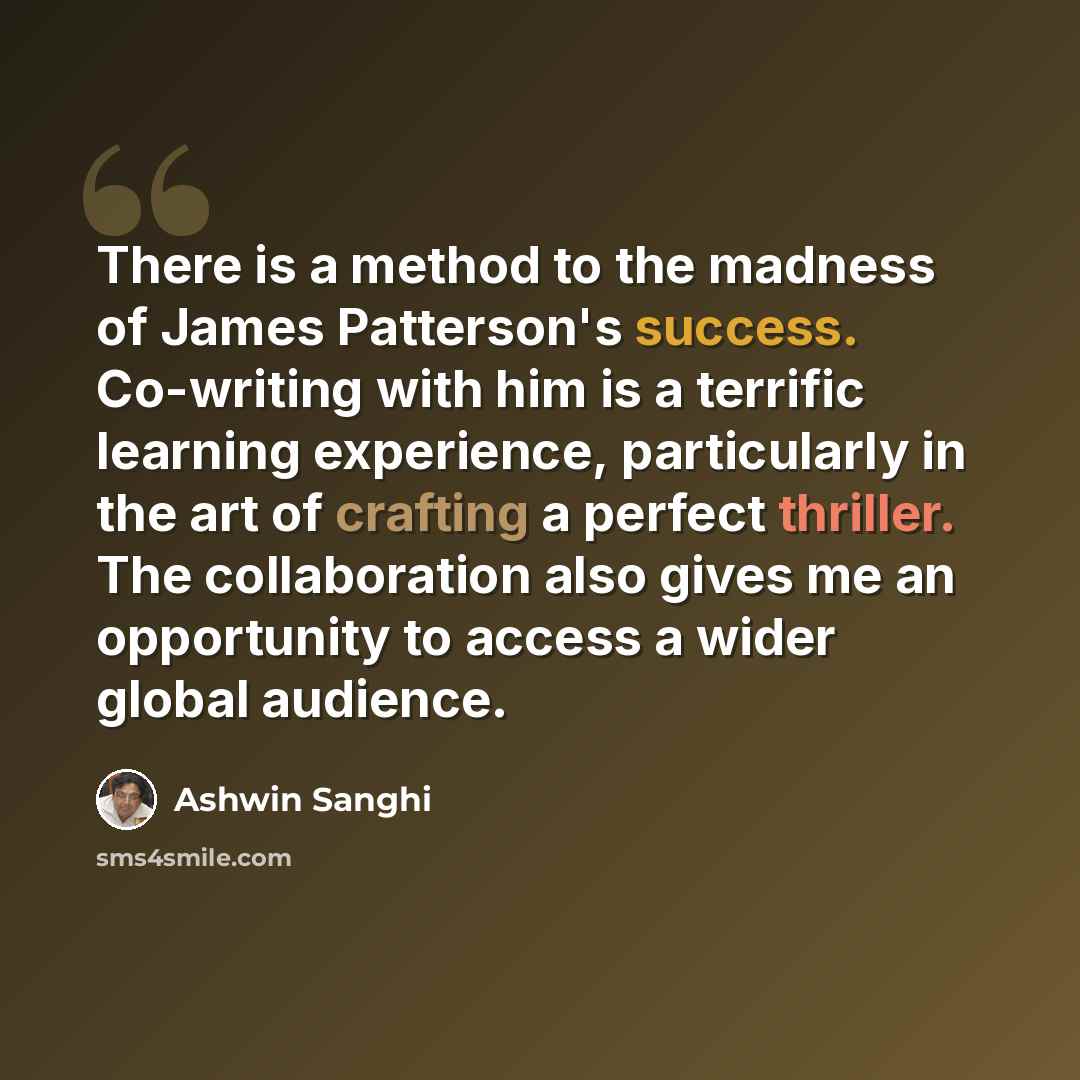 “There is a method to the madness of James Patterson's success. Co-writing with him is a terrific learning experience, particularly in the art of crafting a perfect thriller. The collaboration also gives me an opportunity to access a wider global audience.” quote by Ashwin Sanghi