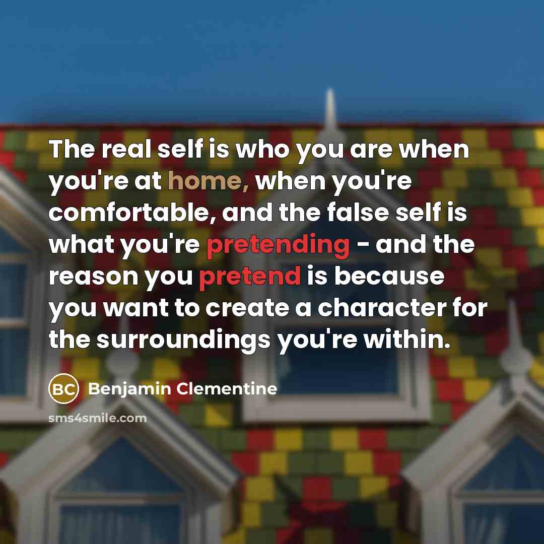 “The real self is who you are when you're at home, when you're comfortable, and the false self is what you're pretending - and the reason you pretend is because you want to create a character for the surroundings you're within.” quote by Benjamin Clementine