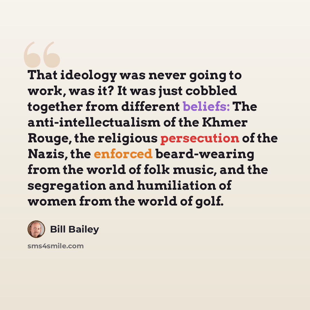 “That ideology was never going to work, was it? It was just cobbled together from different beliefs: The anti-intellectualism of the Khmer Rouge, the religious persecution of the Nazis, the enforced beard-wearing from the world of folk music, and the segregation and humiliation of women from the…” quote by Bill Bailey