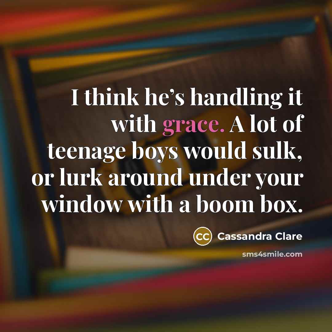 “I think he’s handling it with grace. A lot of teenage boys would sulk, or lurk around under your window with a boom box.” quote by Cassandra Clare