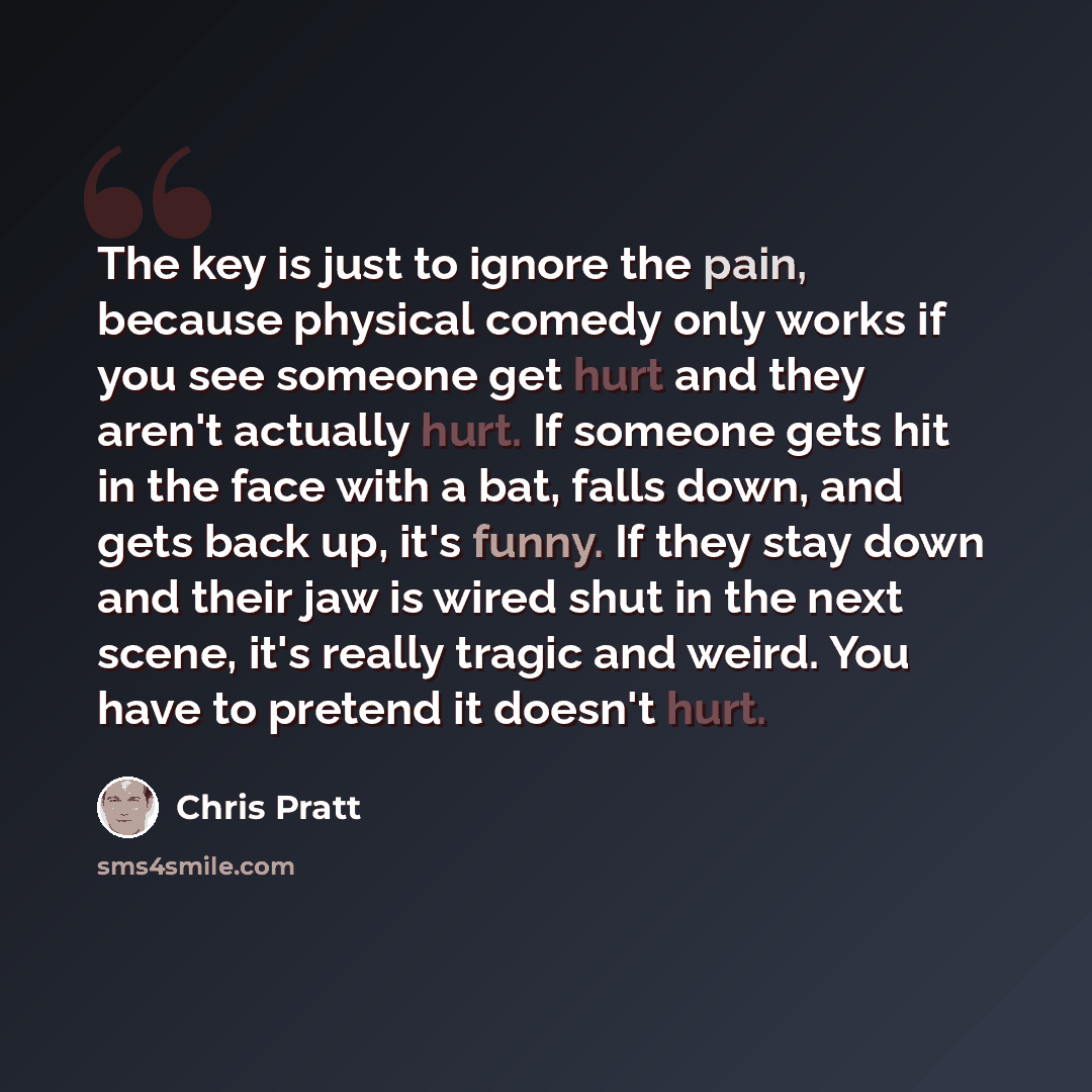 “The key is just to ignore the pain, because physical comedy only works if you see someone get hurt and they aren't actually hurt. If someone gets hit in the face with a bat, falls down, and gets back up, it's funny. If they stay down and their jaw is wired shut in the next scene, it's really…” quote by Chris Pratt