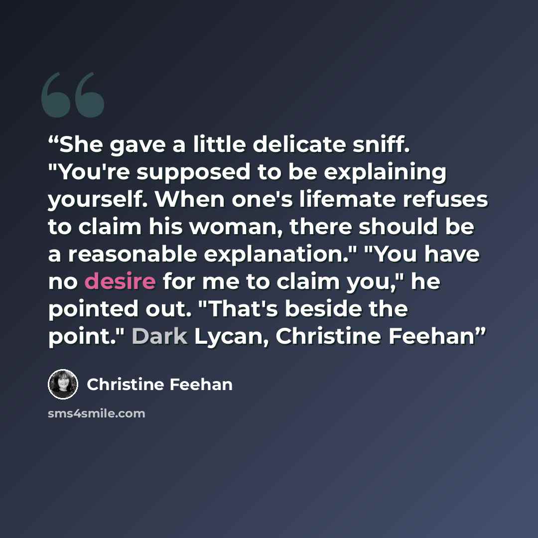 “She gave a little delicate sniff. "You're supposed to be explaining yourself. When one's lifemate refuses to claim his woman, there should be a reasonable explanation." "You have no desire for me to claim you," he pointed out. "That's beside the point." Dark Lycan, Christine Feehan” quote by Christine Feehan