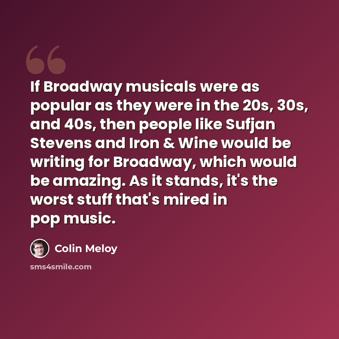 “If Broadway musicals were as popular as they were in the 20s, 30s, and 40s, then people like Sufjan Stevens and Iron & Wine would be writing for Broadway, which would be amazing. As it stands, it's the worst stuff that's mired in pop music.” quote by Colin Meloy