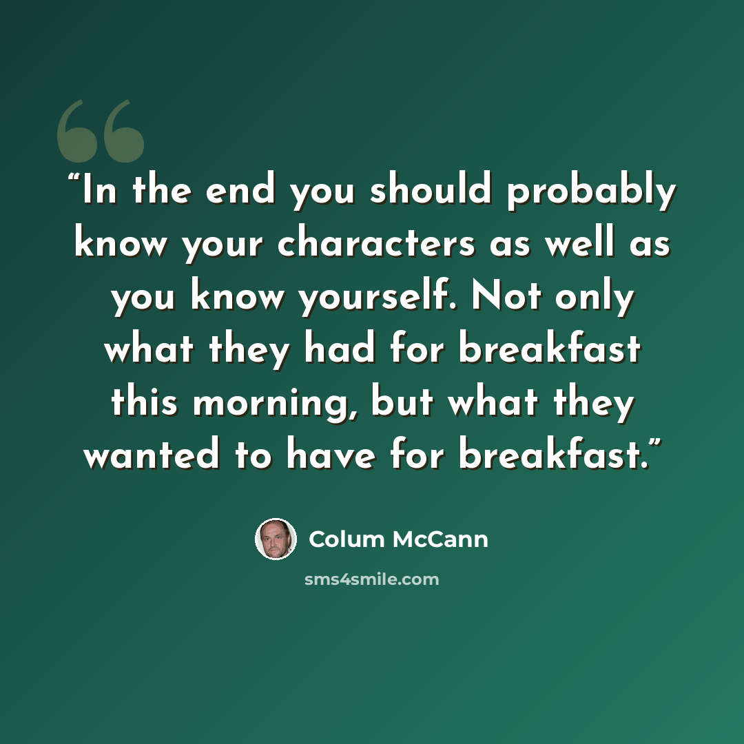 “In the end you should probably know your characters as well as you know yourself. Not only what they had for breakfast this morning, but what they wanted to have for breakfast.” quote by Colum McCann