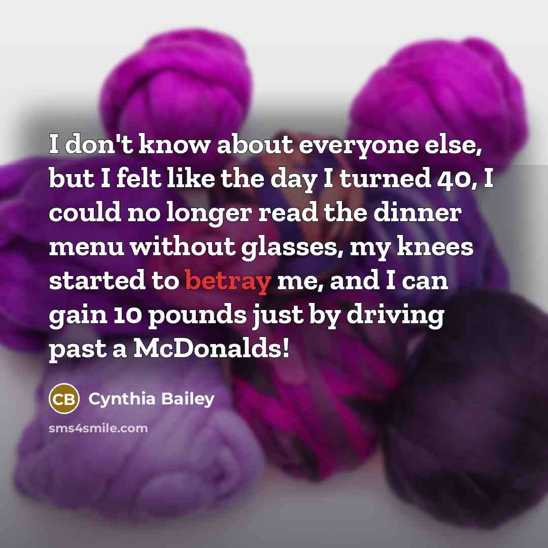 “I don't know about everyone else, but I felt like the day I turned 40, I could no longer read the dinner menu without glasses, my knees started to betray me, and I can gain 10 pounds just by driving past a McDonalds!” quote by Cynthia Bailey