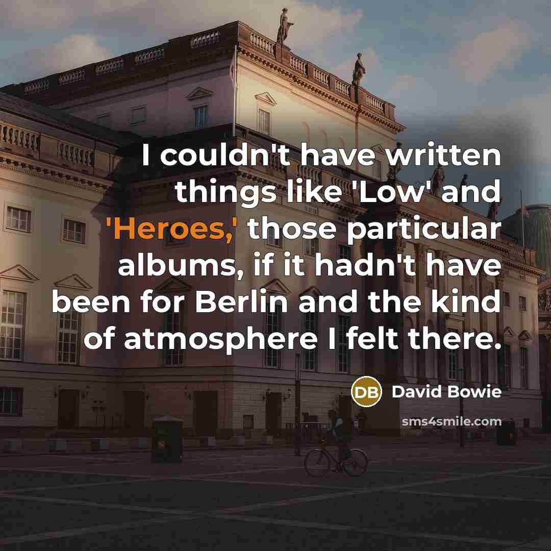 “I couldn't have written things like 'Low' and 'Heroes,' those particular albums, if it hadn't have been for Berlin and the kind of atmosphere I felt there.” quote by David Bowie