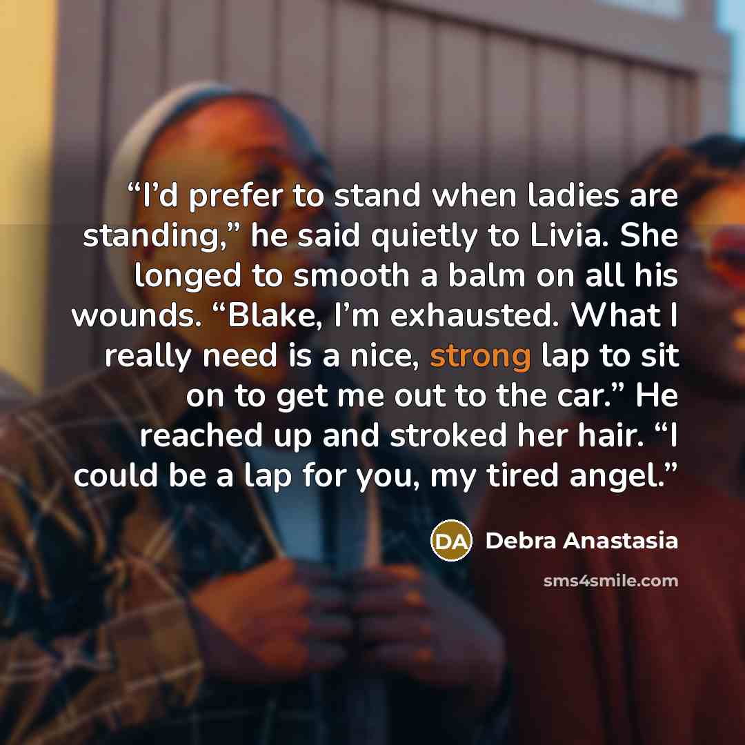 “I’d prefer to stand when ladies are standing,” he said quietly to Livia. She longed to smooth a balm on all his wounds. “Blake, I’m exhausted. What I really need is a nice, strong lap to sit on to get me out to the car.” He reached up and stroked her hair. “I could be a lap for you, my tired angel.” quote by Debra Anastasia