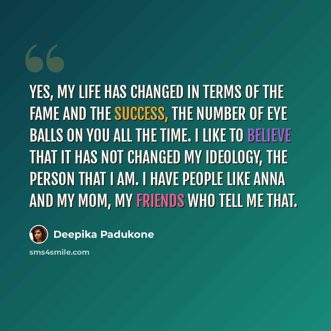 “Yes, my life has changed in terms of the fame and the success, the number of eye balls on you all the time. I like to believe that it has not changed my ideology, the person that I am. I have people like Anna and my mom, my friends who tell me that.” quote by Deepika Padukone