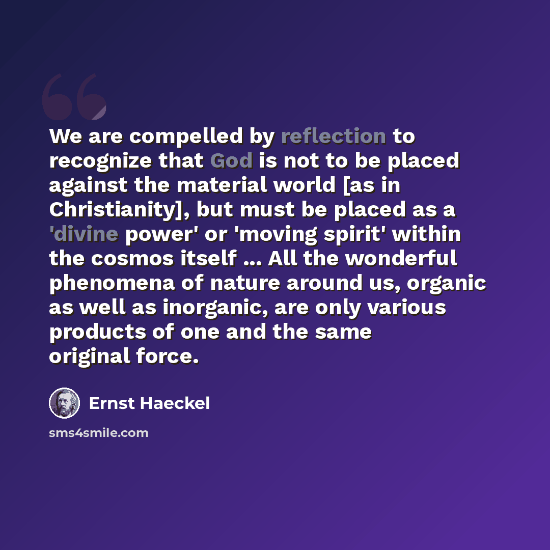 “We are compelled by reflection to recognize that God is not to be placed against the material world [as in Christianity], but must be placed as a 'divine power' or 'moving spirit' within the cosmos itself ... All the wonderful phenomena of nature around us, organic as well as inorganic, are only…” quote by Ernst Haeckel