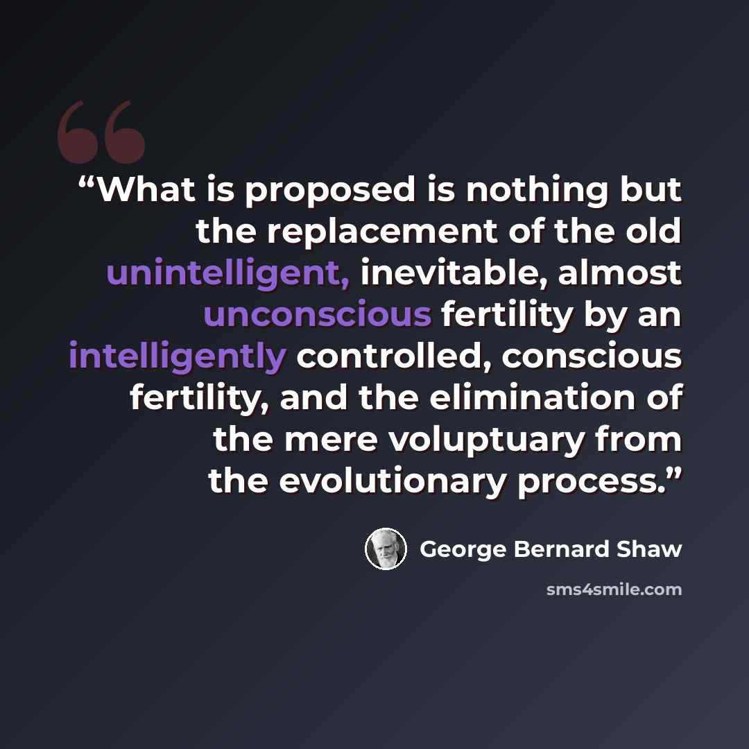 “What is proposed is nothing but the replacement of the old unintelligent, inevitable, almost unconscious fertility by an intelligently controlled, conscious fertility, and the elimination of the mere voluptuary from the evolutionary process.” quote by George Bernard Shaw