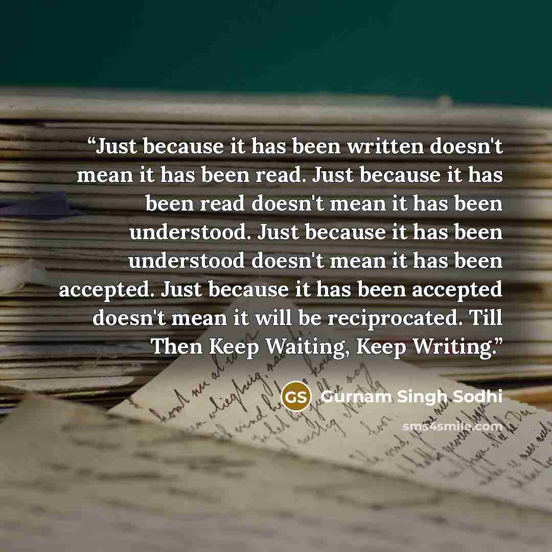 “Just because it has been written doesn't mean it has been read. Just because it has been read doesn't mean it has been understood. Just because it has been understood doesn't mean it has been accepted. Just because it has been accepted doesn't mean it will be reciprocated. Till Then Keep Waiting…” quote by Gurnam Singh Sodhi