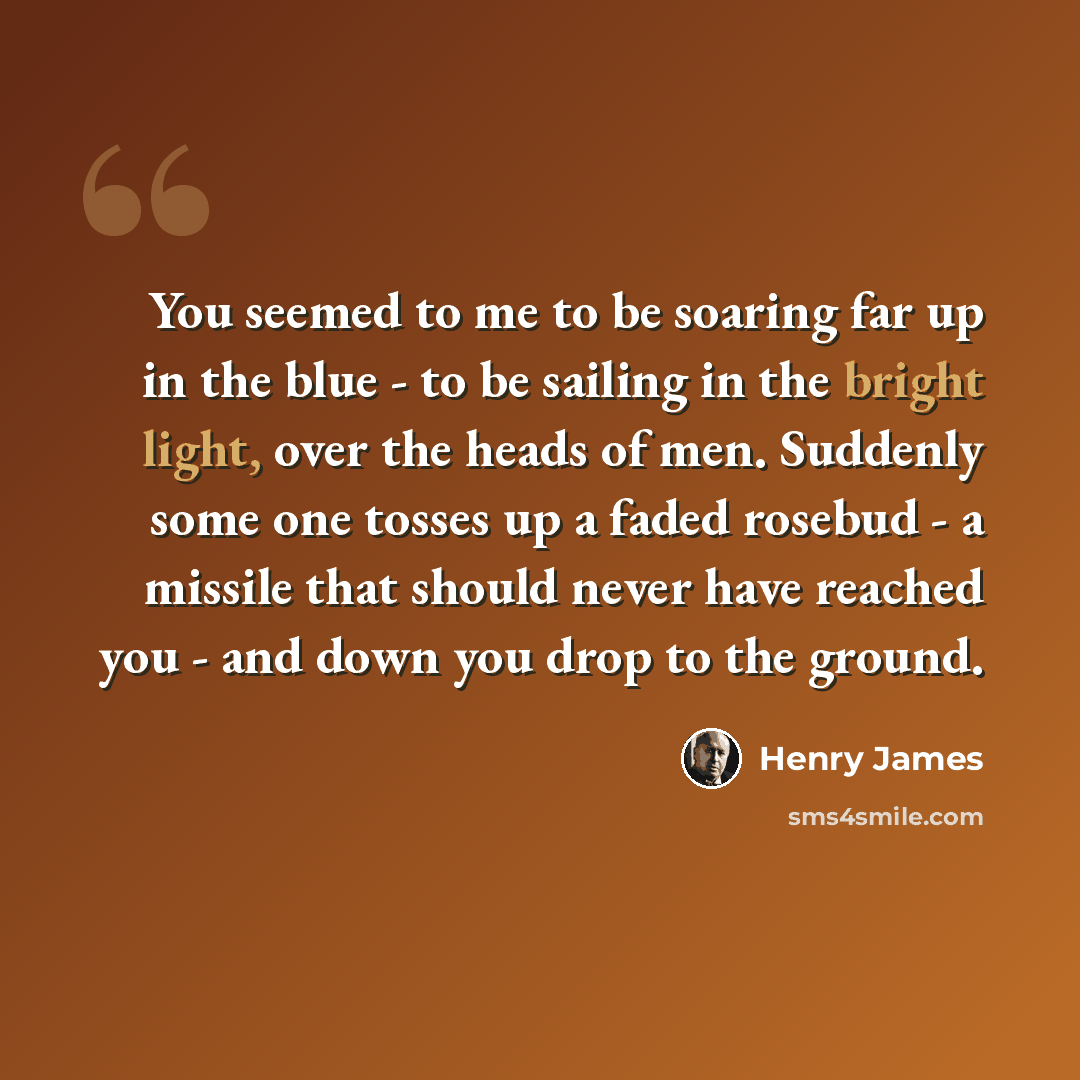 “You seemed to me to be soaring far up in the blue - to be sailing in the bright light, over the heads of men. Suddenly some one tosses up a faded rosebud - a missile that should never have reached you - and down you drop to the ground.” quote by Henry James