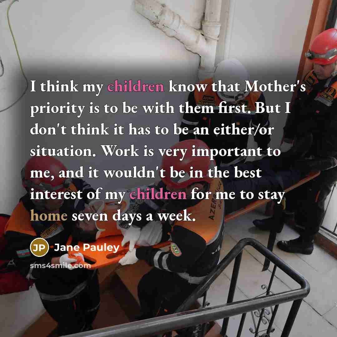 “I think my children know that Mother's priority is to be with them first. But I don't think it has to be an either/or situation. Work is very important to me, and it wouldn't be in the best interest of my children for me to stay home seven days a week.” quote by Jane Pauley