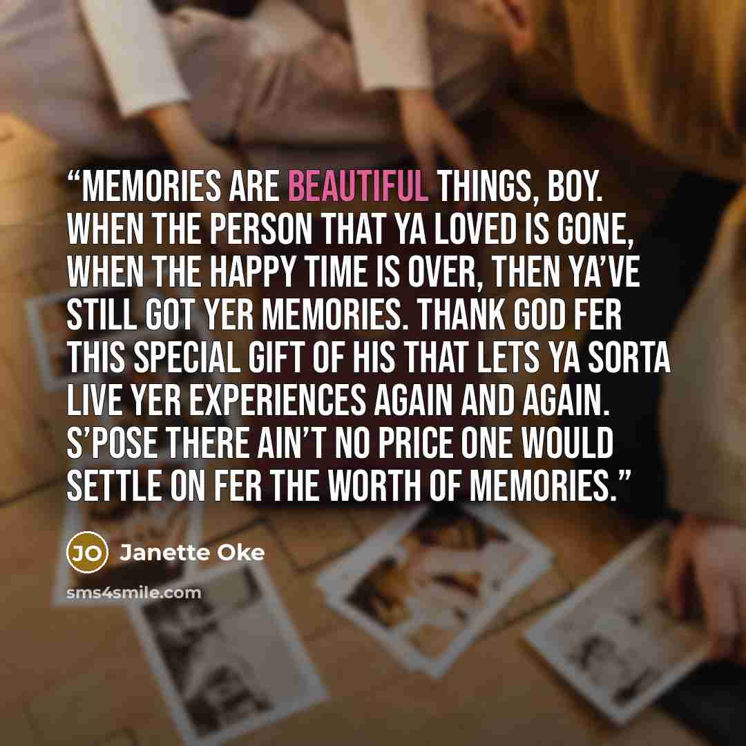 “Memories are beautiful things, Boy. When the person that ya loved is gone, when the happy time is over, then ya’ve still got yer memories. Thank God fer this special gift of His that lets ya sorta live yer experiences again and again. S’pose there ain’t no price one would settle on fer the worth…” quote by Janette Oke