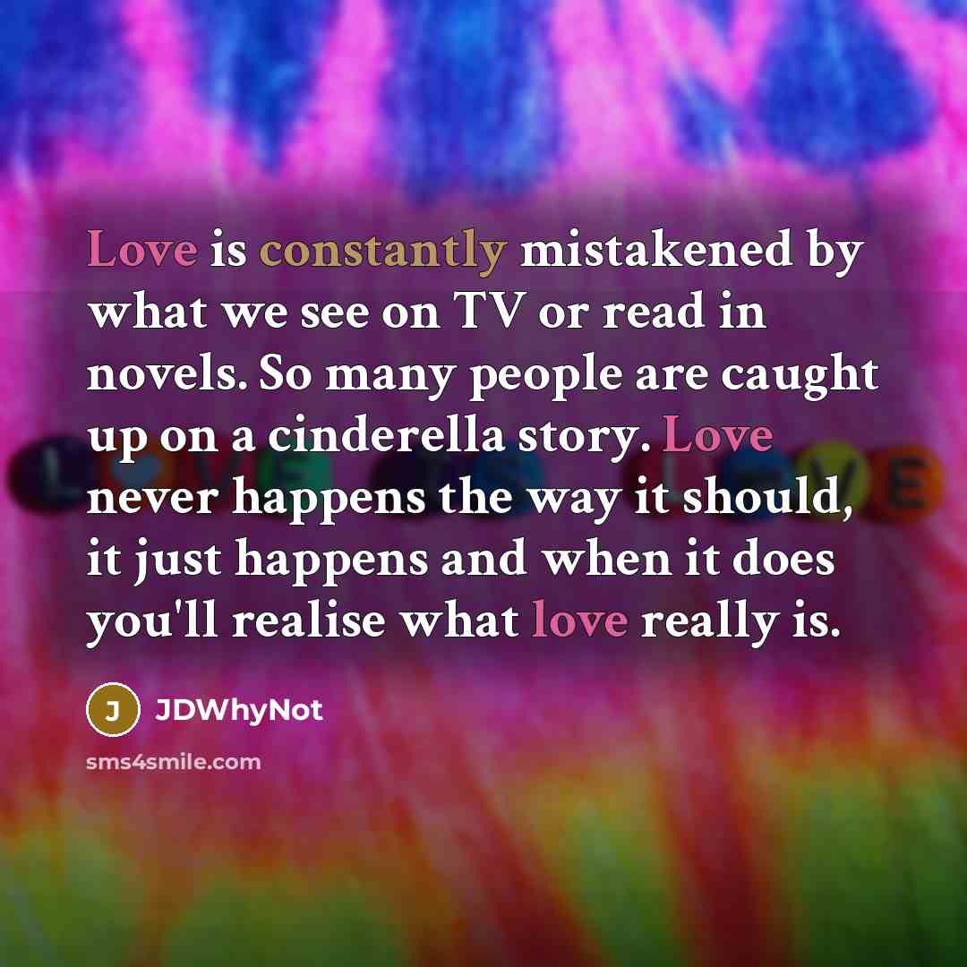 “Love is constantly mistakened by what we see on TV or read in novels. So many people are caught up on a cinderella story. Love never happens the way it should, it just happens and when it does you'll realise what love really is.” quote by JDWhyNot