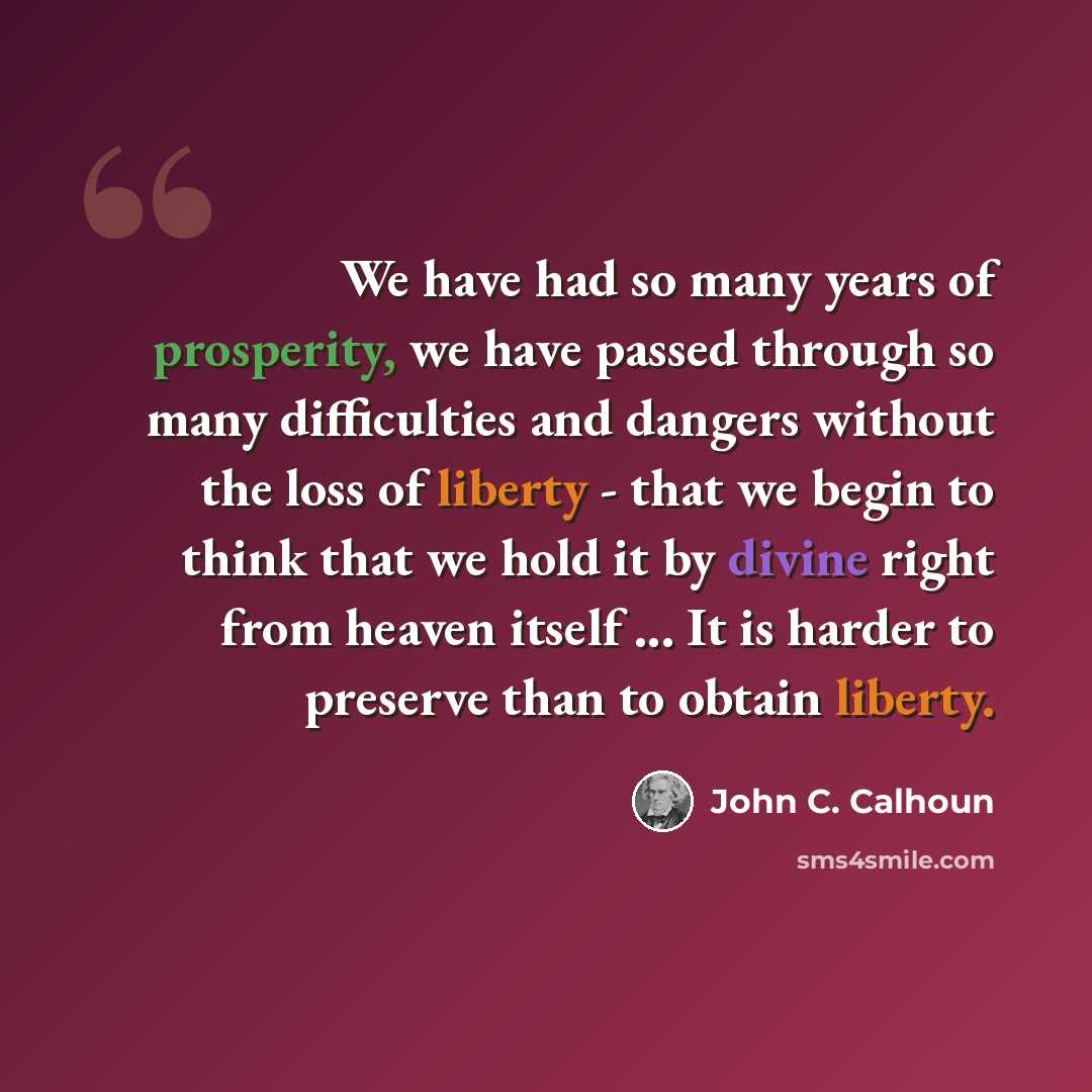 “We have had so many years of prosperity, we have passed through so many difficulties and dangers without the loss of liberty - that we begin to think that we hold it by divine right from heaven itself ... It is harder to preserve than to obtain liberty.” quote by John C. Calhoun