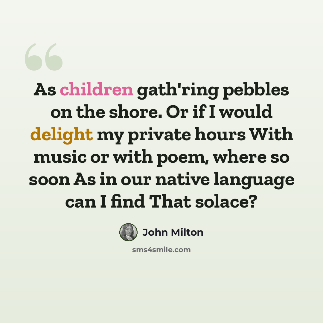 “As children gath'ring pebbles on the shore. Or if I would delight my private hours With music or with poem, where so soon As in our native language can I find That solace?” quote by John Milton