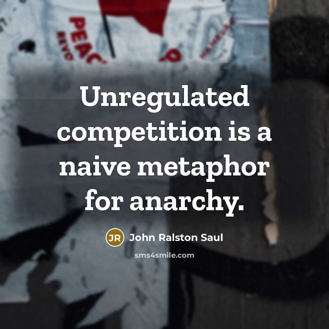 “Unregulated competition is a naive metaphor for anarchy.” quote by John Ralston Saul
