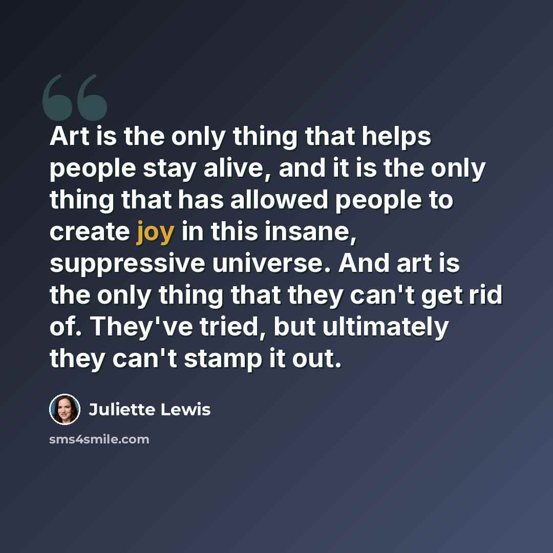 “Art is the only thing that helps people stay alive, and it is the only thing that has allowed people to create joy in this insane, suppressive universe. And art is the only thing that they can't get rid of. They've tried, but ultimately they can't stamp it out.” quote by Juliette Lewis