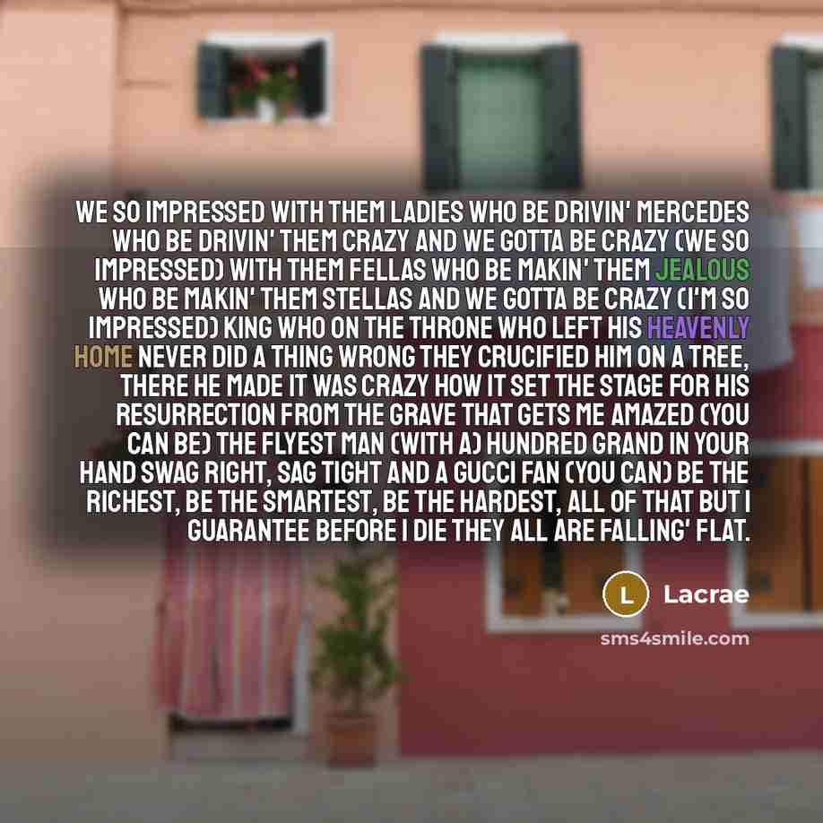 “We so impressed With them ladies Who be drivin' Mercedes Who be drivin' them crazy And we gotta be crazy (We so impressed) With them fellas Who be makin' them jealous Who be makin' them stellas And we gotta be crazy (I'm so impressed) King who on the throne Who left his heavenly home Never did a…” quote by Lacrae