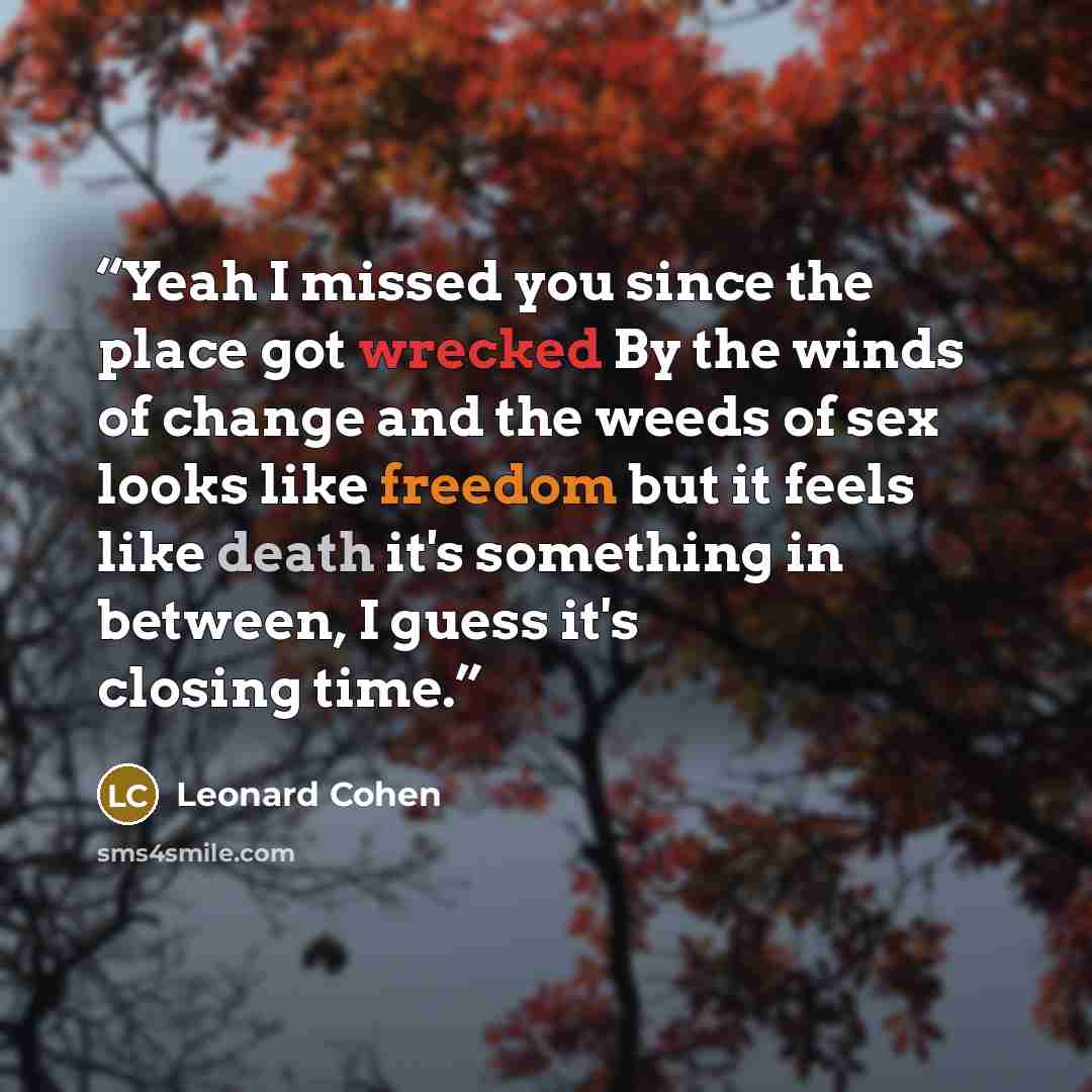 “Yeah I missed you since the place got wrecked By the winds of change and the weeds of sex looks like freedom but it feels like death it's something in between, I guess it's closing time.” quote by Leonard Cohen