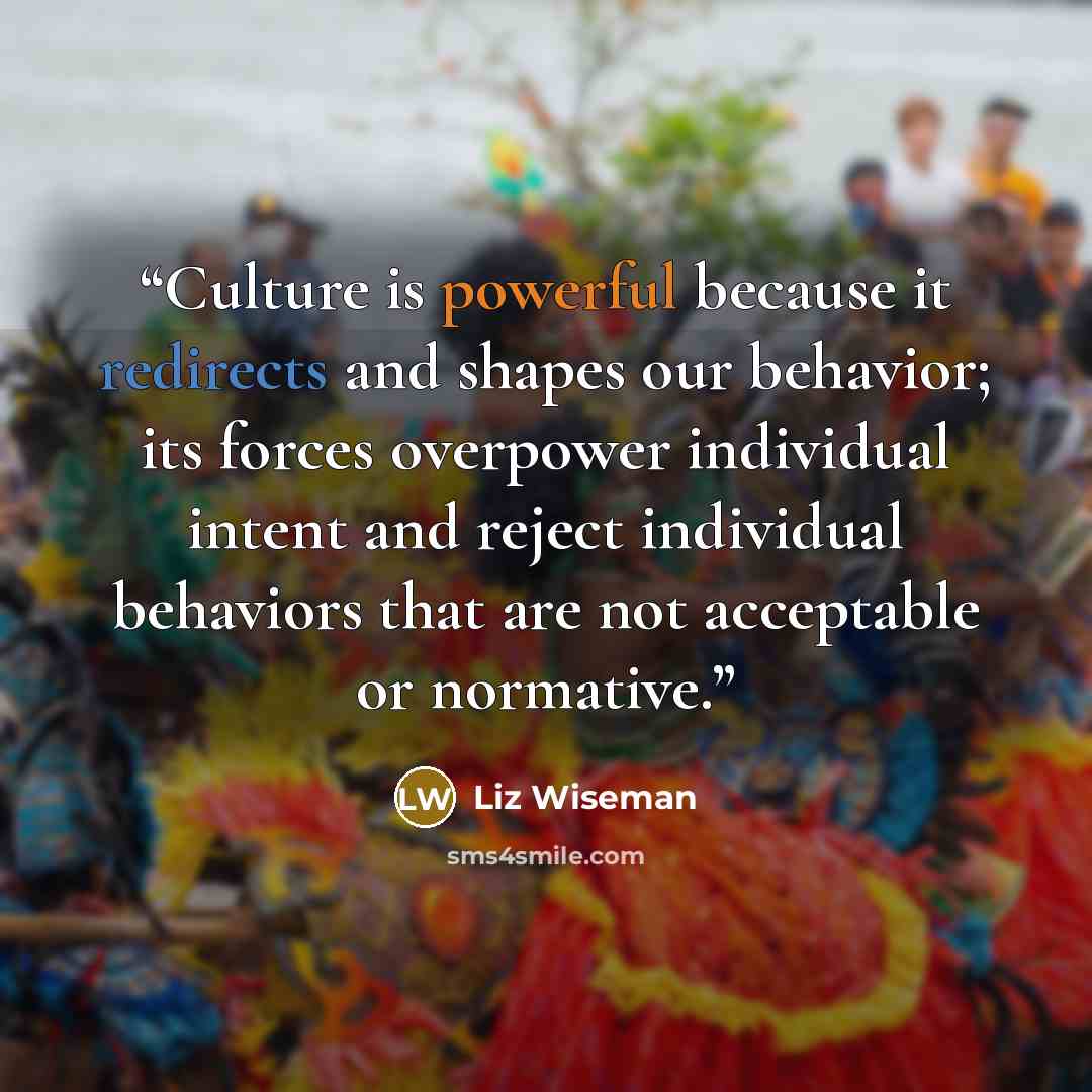 “Culture is powerful because it redirects and shapes our behavior; its forces overpower individual intent and reject individual behaviors that are not acceptable or normative.” quote by Liz Wiseman