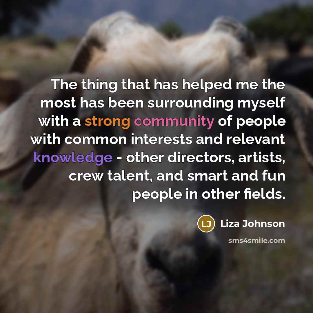 “The thing that has helped me the most has been surrounding myself with a strong community of people with common interests and relevant knowledge - other directors, artists, crew talent, and smart and fun people in other fields.” quote by Liza Johnson