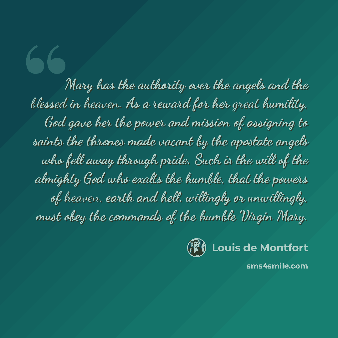 “Mary has the authority over the angels and the blessed in heaven. As a reward for her great humility, God gave her the power and mission of assigning to saints the thrones made vacant by the apostate angels who fell away through pride. Such is the will of the almighty God who exalts the humble…” quote by Louis de Montfort