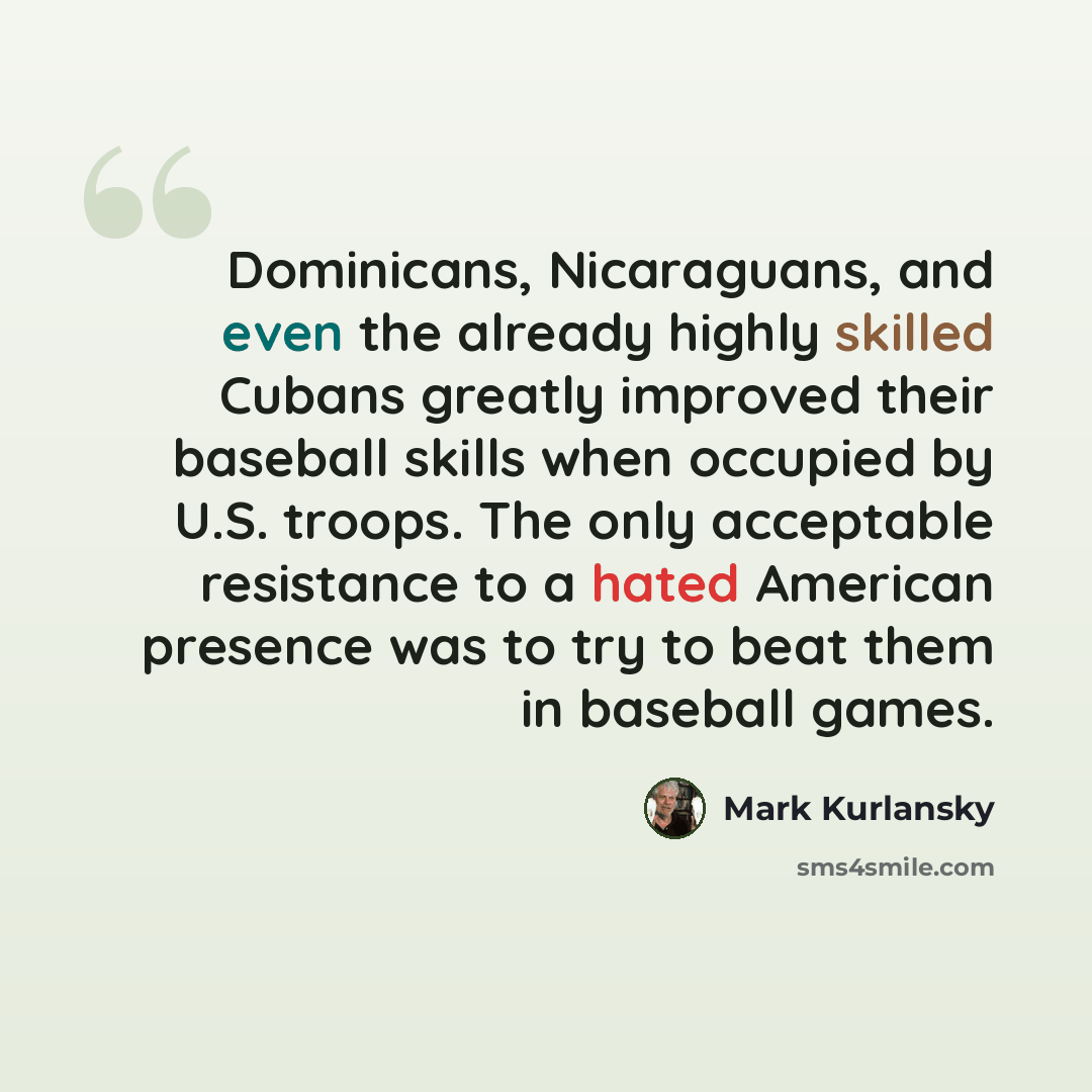 “Dominicans, Nicaraguans, and even the already highly skilled Cubans greatly improved their baseball skills when occupied by U.S. troops. The only acceptable resistance to a hated American presence was to try to beat them in baseball games.” quote by Mark Kurlansky