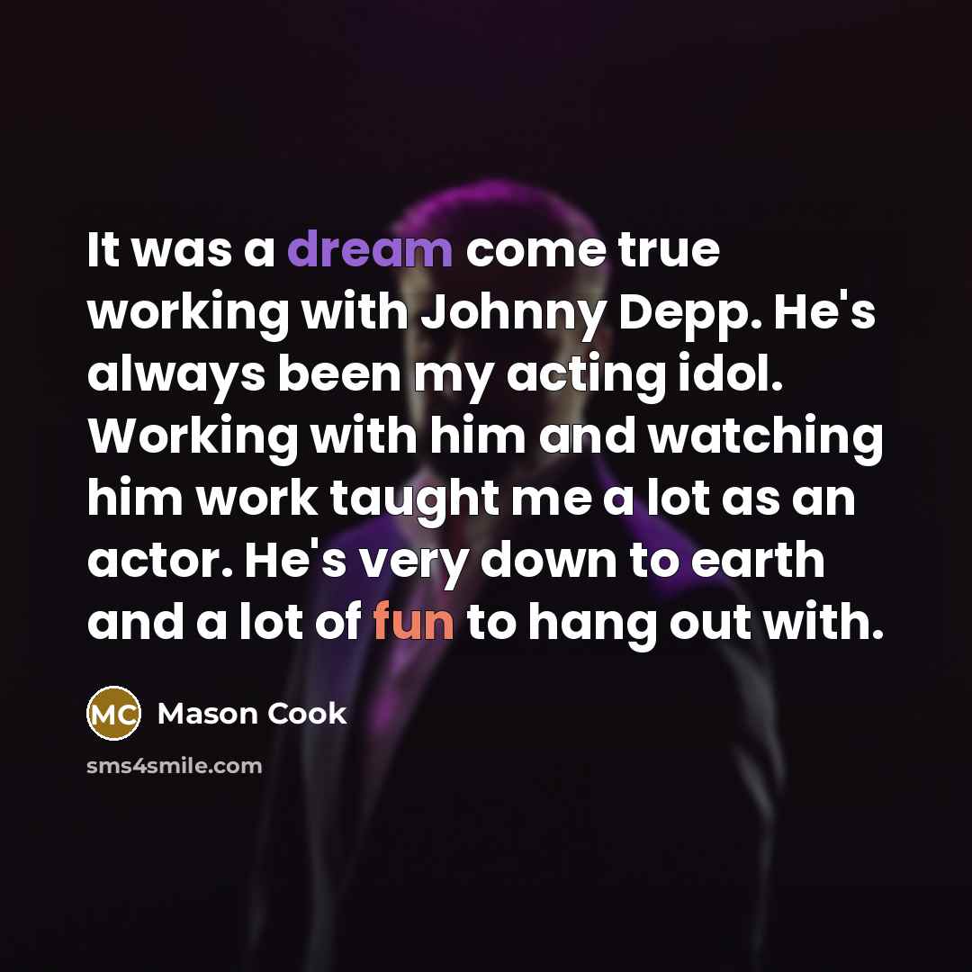 “It was a dream come true working with Johnny Depp. He's always been my acting idol. Working with him and watching him work taught me a lot as an actor. He's very down to earth and a lot of fun to hang out with.” quote by Mason Cook