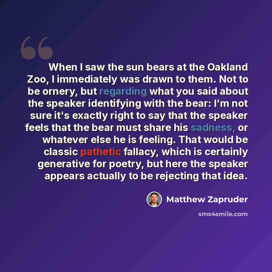 “When I saw the sun bears at the Oakland Zoo, I immediately was drawn to them. Not to be ornery, but regarding what you said about the speaker identifying with the bear: I'm not sure it's exactly right to say that the speaker feels that the bear must share his sadness, or whatever else he is…” quote by Matthew Zapruder