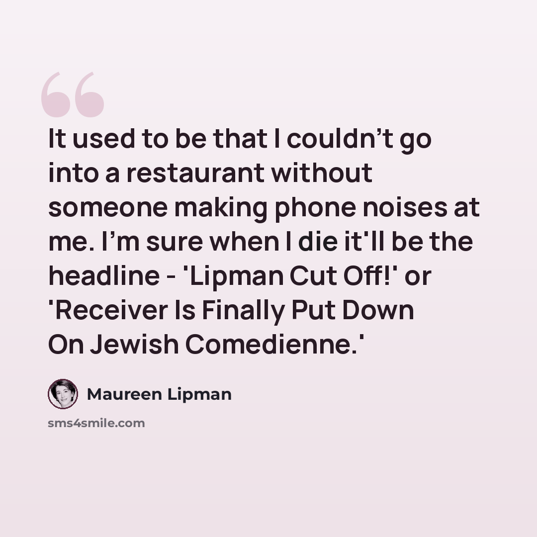 “It used to be that I couldn't go into a restaurant without someone making phone noises at me. I'm sure when I die it'll be the headline - 'Lipman Cut Off!' or 'Receiver Is Finally Put Down On Jewish Comedienne.'” quote by Maureen Lipman