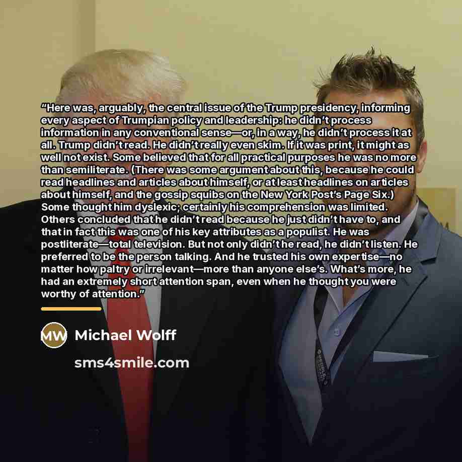 “Here was, arguably, the central issue of the Trump presidency, informing every aspect of Trumpian policy and leadership: he didn’t process information in any conventional sense—or, in a way, he didn’t process it at all. Trump didn’t read. He didn’t really even skim. If it was print, it might as…” quote by Michael Wolff
