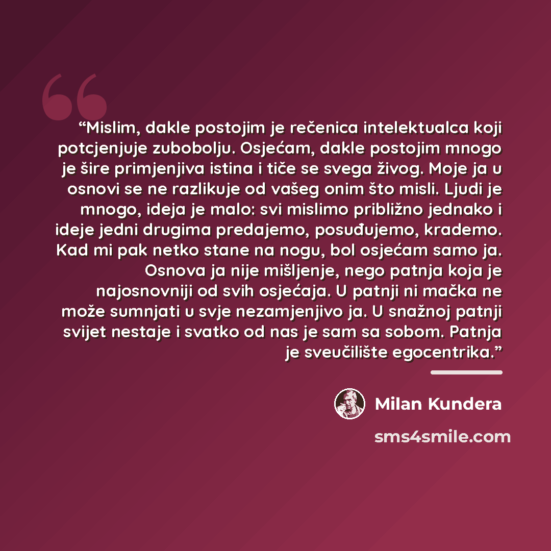 “Mislim, dakle postojim je rečenica intelektualca koji potcjenjuje zubobolju. Osjećam, dakle postojim mnogo je šire primjenjiva istina i tiče se svega živog. Moje ja u osnovi se ne razlikuje od vašeg onim što misli. Ljudi je mnogo, ideja je malo: svi mislimo približno jednako i ideje jedni drugima…” quote by Milan Kundera