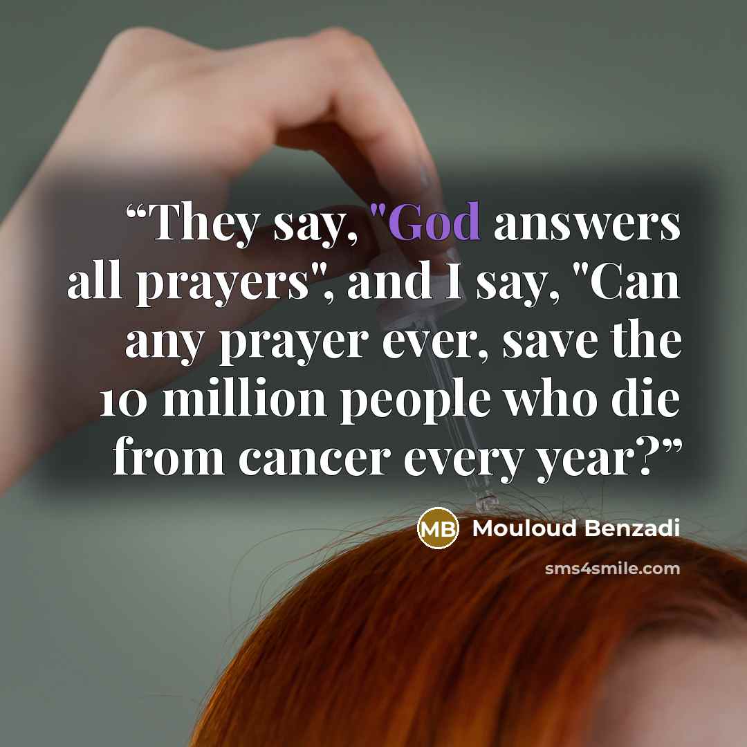 “They say, "God answers all prayers", and I say, "Can any prayer ever, save the 10 million people who die from cancer every year?” quote by Mouloud Benzadi