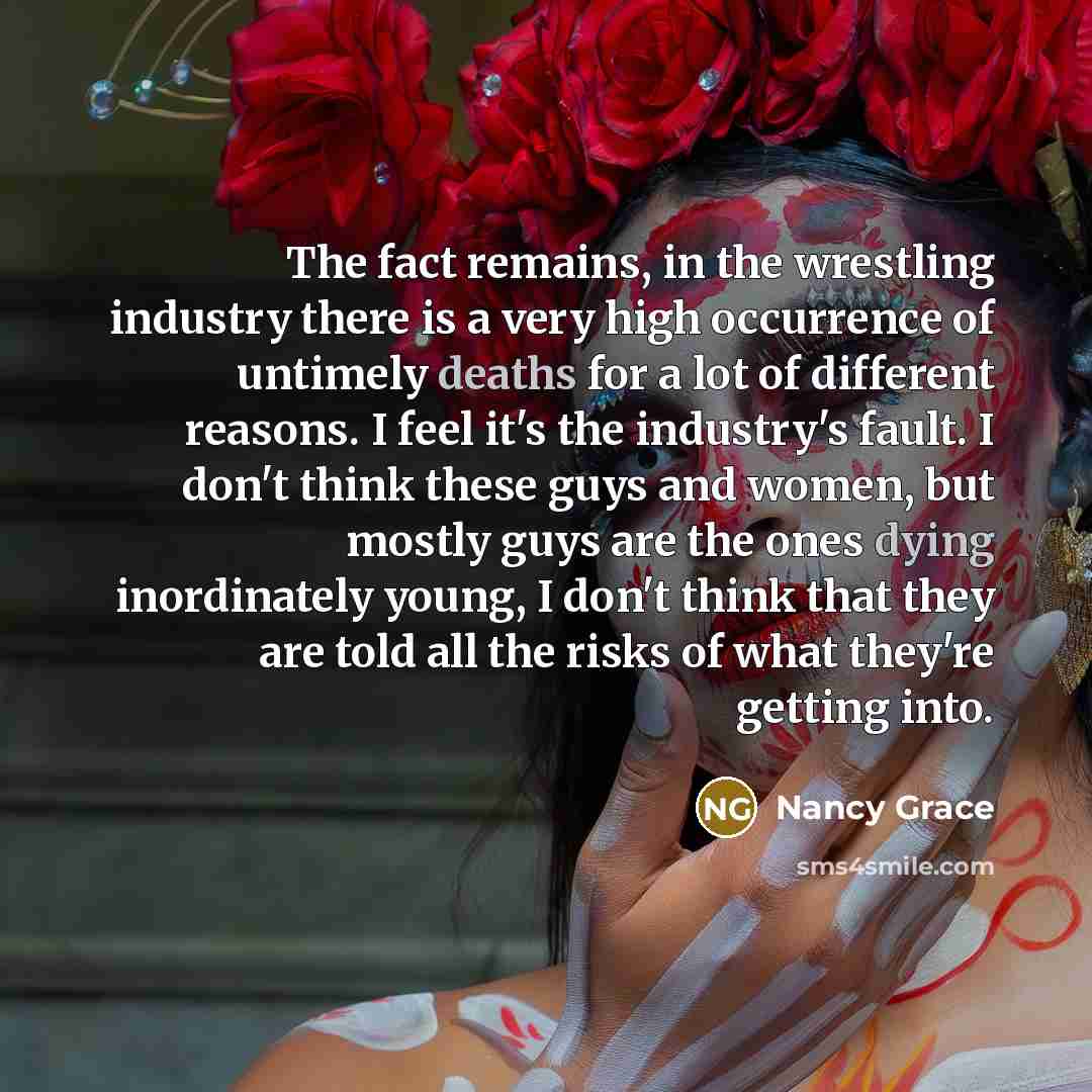“The fact remains, in the wrestling industry there is a very high occurrence of untimely deaths for a lot of different reasons. I feel it's the industry's fault. I don't think these guys and women, but mostly guys are the ones dying inordinately young, I don't think that they are told all the risks…” quote by Nancy Grace