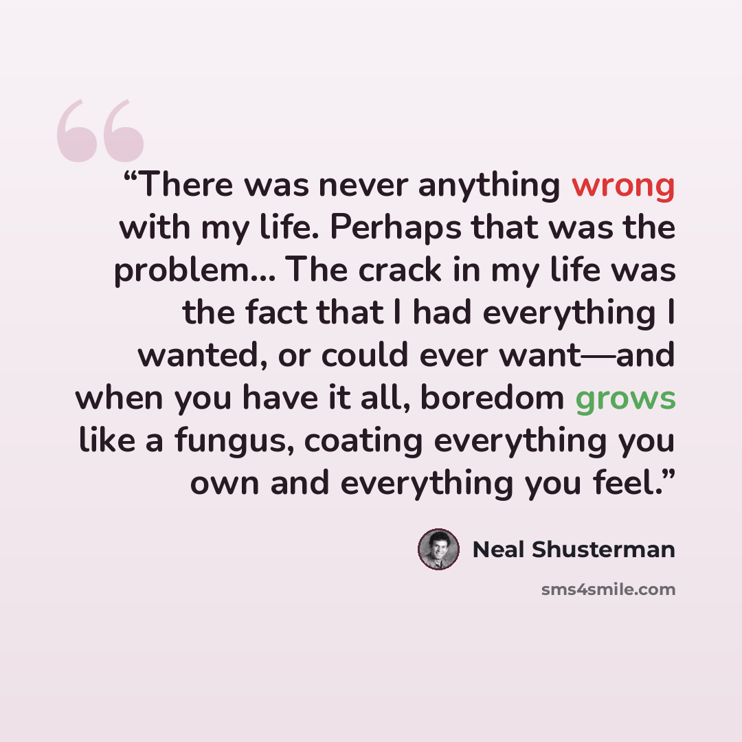“There was never anything wrong with my life. Perhaps that was the problem... The crack in my life was the fact that I had everything I wanted, or could ever want—and when you have it all, boredom grows like a fungus, coating everything you own and everything you feel.” quote by Neal Shusterman