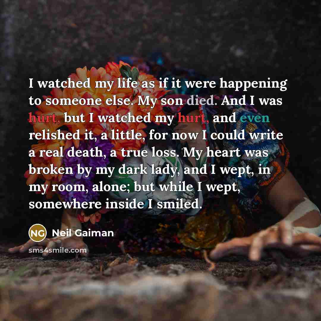 “I watched my life as if it were happening to someone else. My son died. And I was hurt, but I watched my hurt, and even relished it, a little, for now I could write a real death, a true loss. My heart was broken by my dark lady, and I wept, in my room, alone; but while I wept, somewhere inside I…” quote by Neil Gaiman