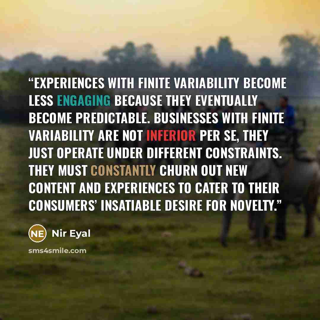 “Experiences with finite variability become less engaging because they eventually become predictable. Businesses with finite variability are not inferior per se, they just operate under different constraints. They must constantly churn out new content and experiences to cater to their consumers’…” quote by Nir Eyal