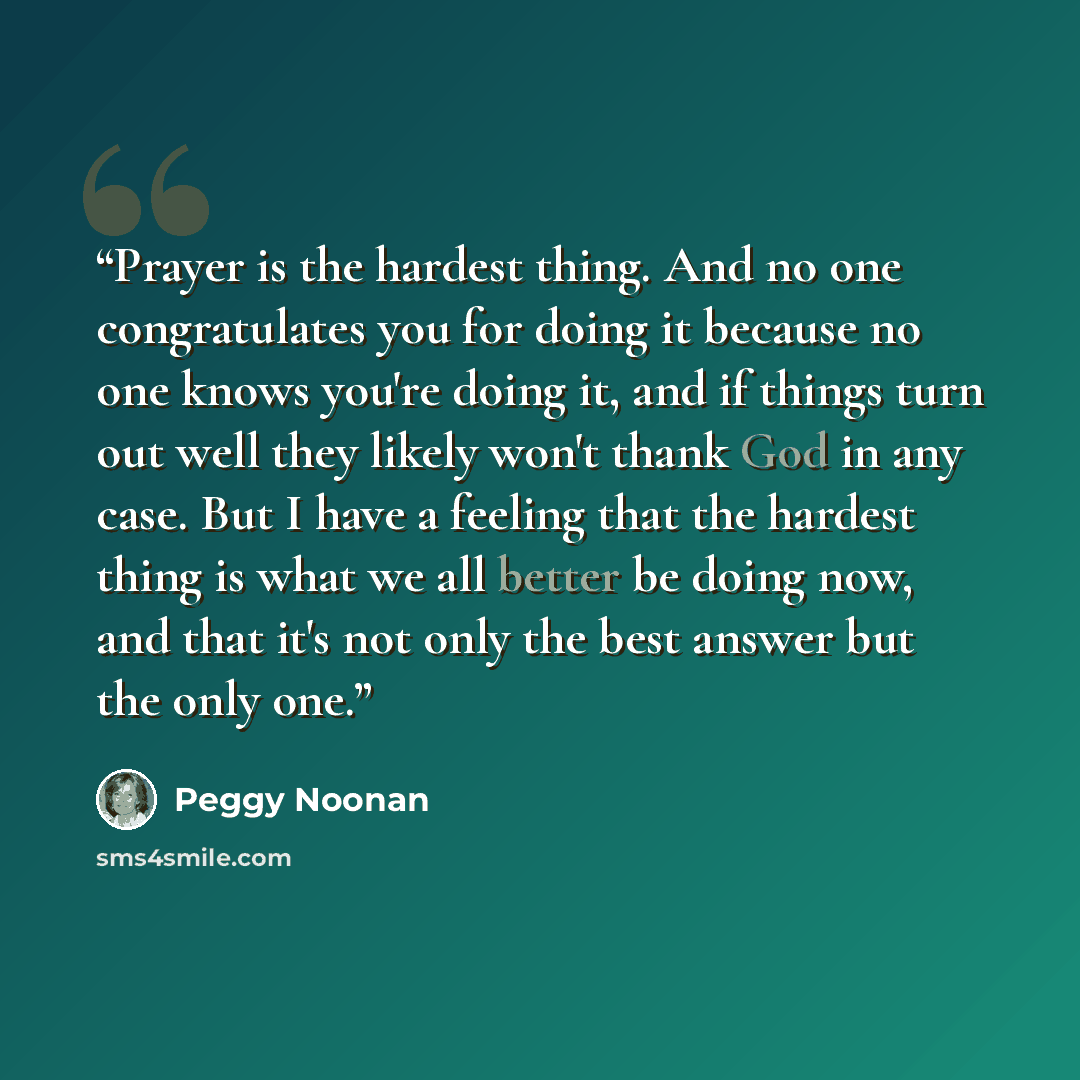 “Prayer is the hardest thing. And no one congratulates you for doing it because no one knows you're doing it, and if things turn out well they likely won't thank God in any case. But I have a feeling that the hardest thing is what we all better be doing now, and that it's not only the best answer…” quote by Peggy Noonan