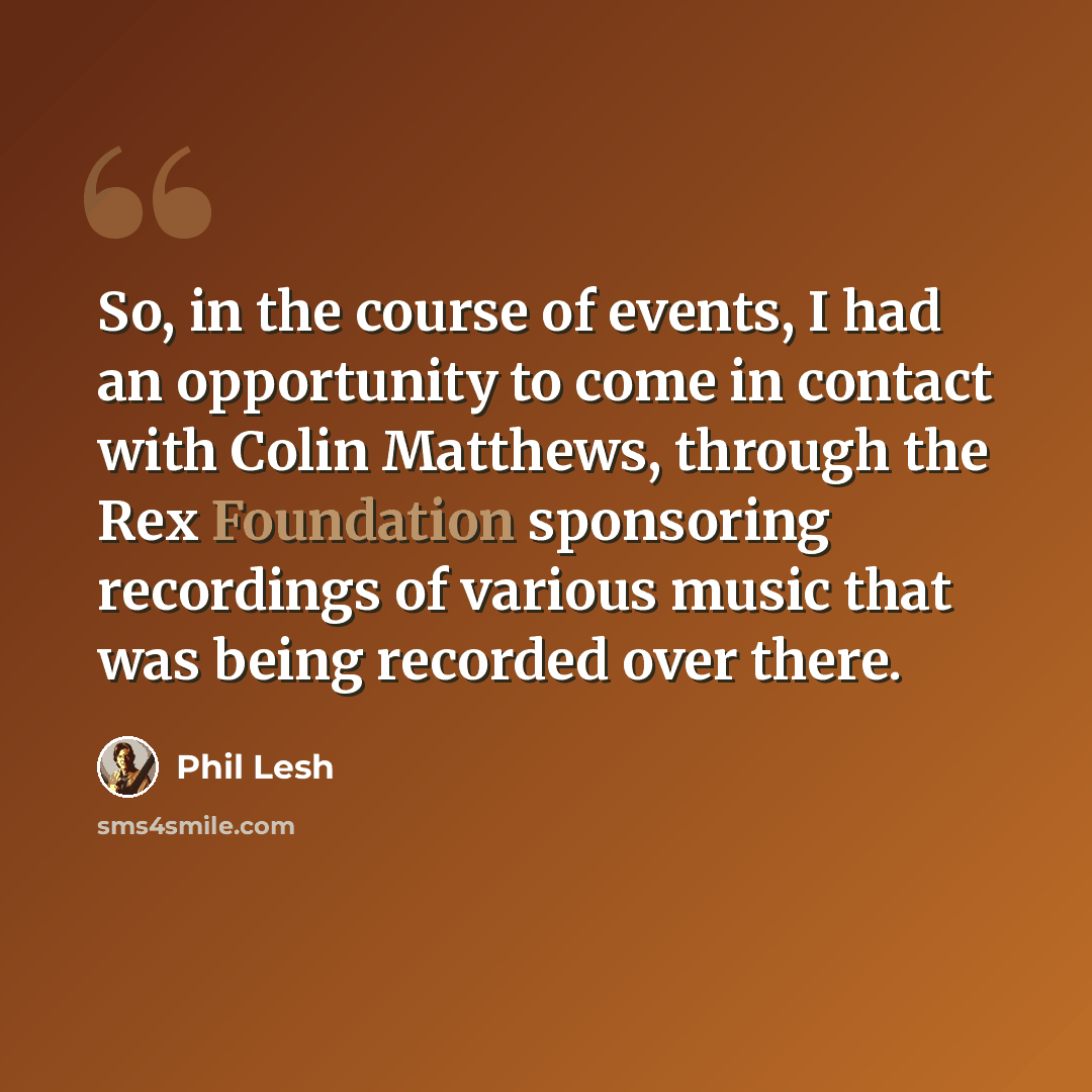 “So, in the course of events, I had an opportunity to come in contact with Colin Matthews, through the Rex Foundation sponsoring recordings of various music that was being recorded over there.” quote by Phil Lesh