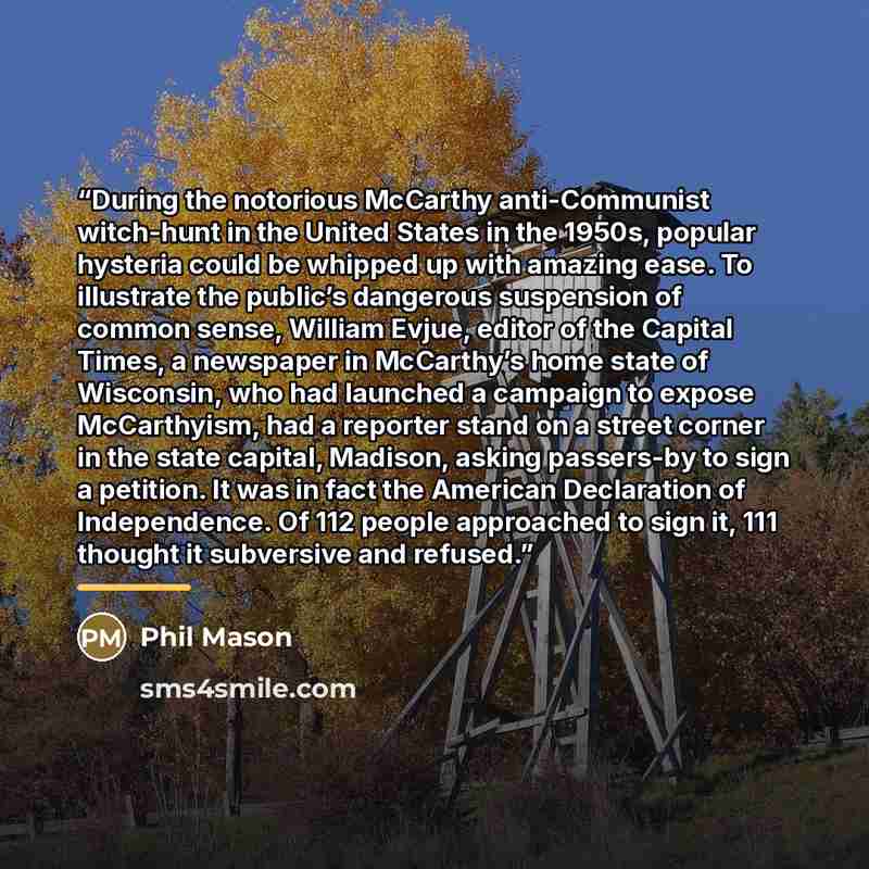 “During the notorious McCarthy anti-Communist witch-hunt in the United States in the 1950s, popular hysteria could be whipped up with amazing ease. To illustrate the public’s dangerous suspension of common sense, William Evjue, editor of the Capital Times, a newspaper in McCarthy’s home state of…” quote by Phil Mason