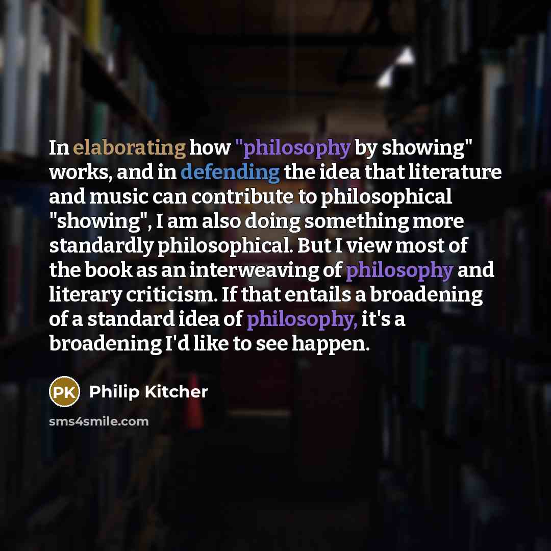 “In elaborating how "philosophy by showing" works, and in defending the idea that literature and music can contribute to philosophical "showing", I am also doing something more standardly philosophical. But I view most of the book as an interweaving of philosophy and literary criticism. If that…” quote by Philip Kitcher