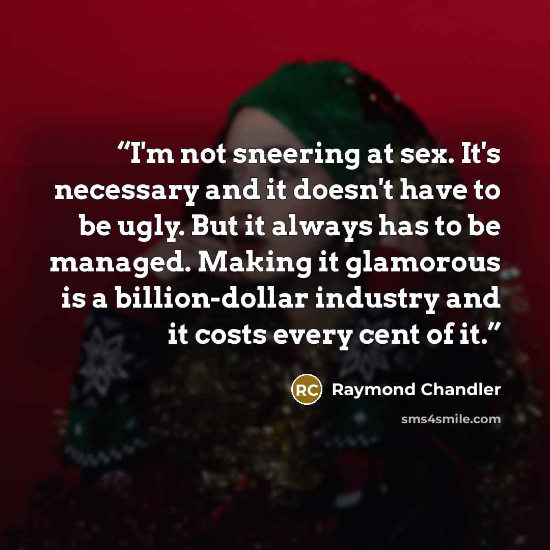 “I'm not sneering at sex. It's necessary and it doesn't have to be ugly. But it always has to be managed. Making it glamorous is a billion-dollar industry and it costs every cent of it.” quote by Raymond Chandler