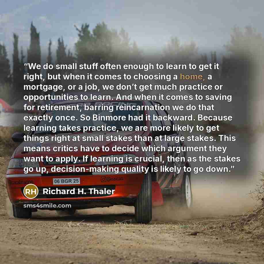 “We do small stuff often enough to learn to get it right, but when it comes to choosing a home, a mortgage, or a job, we don’t get much practice or opportunities to learn. And when it comes to saving for retirement, barring reincarnation we do that exactly once. So Binmore had it backward. Because…” quote by Richard H. Thaler