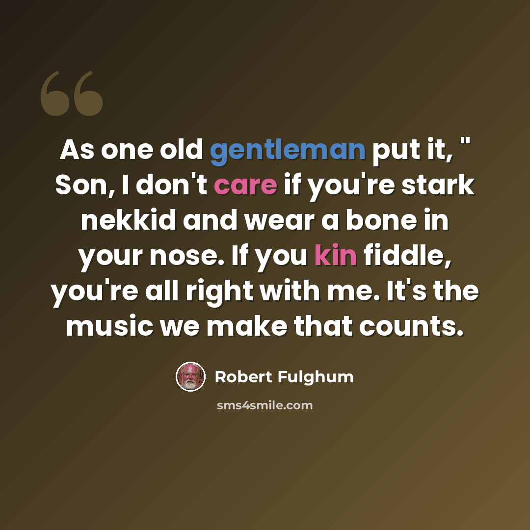 “As one old gentleman put it, " Son, I don't care if you're stark nekkid and wear a bone in your nose. If you kin fiddle, you're all right with me. It's the music we make that counts.” quote by Robert Fulghum