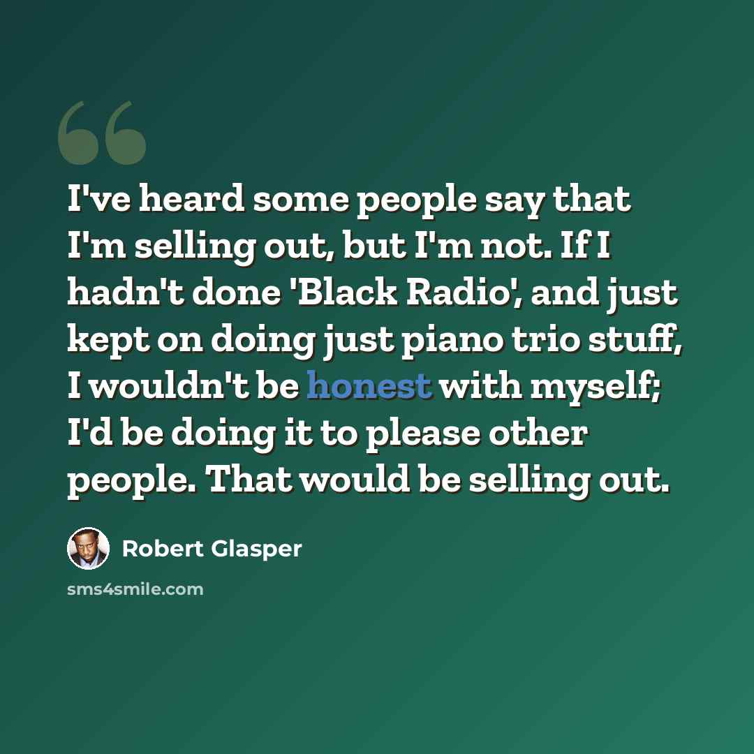 “I've heard some people say that I'm selling out, but I'm not. If I hadn't done 'Black Radio', and just kept on doing just piano trio stuff, I wouldn't be honest with myself; I'd be doing it to please other people. That would be selling out.” quote by Robert Glasper