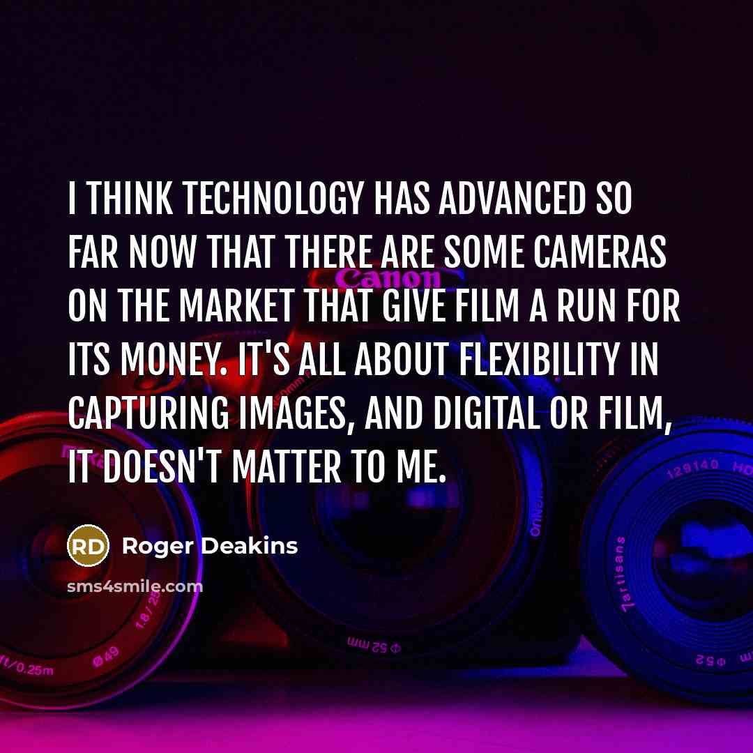 “I think technology has advanced so far now that there are some cameras on the market that give film a run for its money. It's all about flexibility in capturing images, and digital or film, it doesn't matter to me.” quote by Roger Deakins