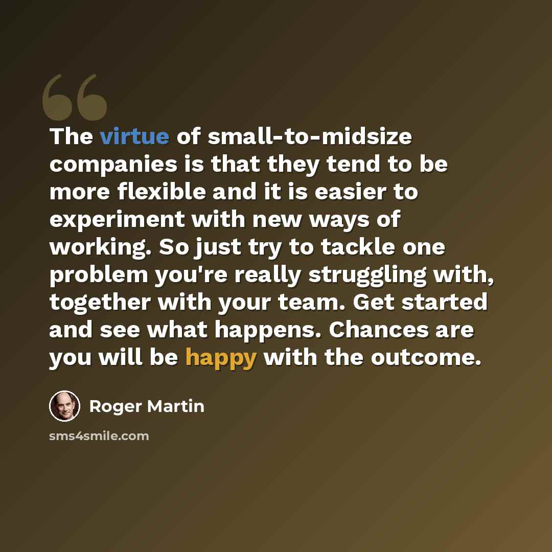 “The virtue of small-to-midsize companies is that they tend to be more flexible and it is easier to experiment with new ways of working. So just try to tackle one problem you're really struggling with, together with your team. Get started and see what happens. Chances are you will be happy with the…” quote by Roger Martin