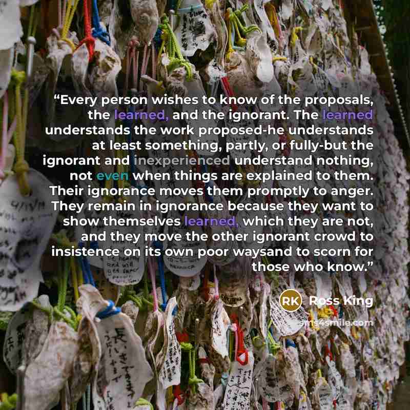 “Every person wishes to know of the proposals, the learned, and the ignorant. The learned understands the work proposed-he understands at least something, partly, or fully-but the ignorant and inexperienced understand nothing, not even when things are explained to them. Their ignorance moves them…” quote by Ross King